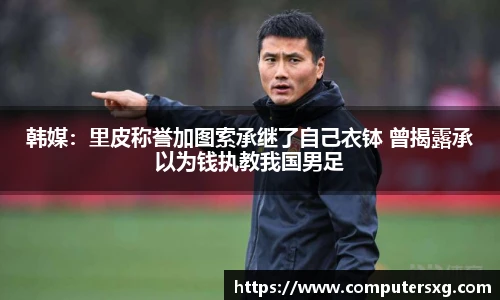 韩媒：里皮称誉加图索承继了自己衣钵 曾揭露承以为钱执教我国男足
