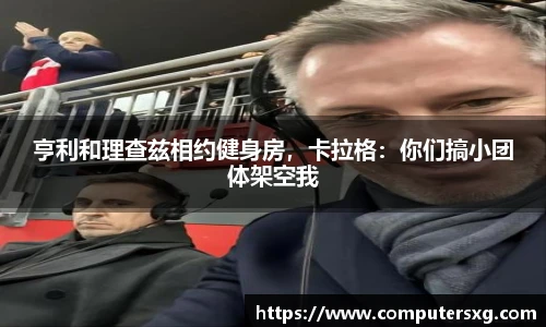 亨利和理查兹相约健身房，卡拉格：你们搞小团体架空我